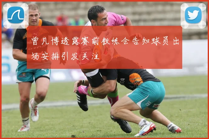 曾凡博透露赛前教练会告知球员出场安排引发关注