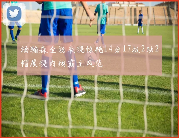 杨瀚森全场表现惊艳14分17板2助2帽展现内线霸主风范