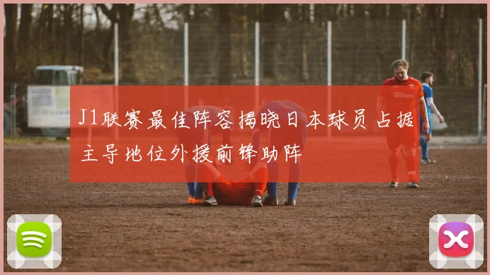 J1联赛最佳阵容揭晓日本球员占据主导地位外援前锋助阵