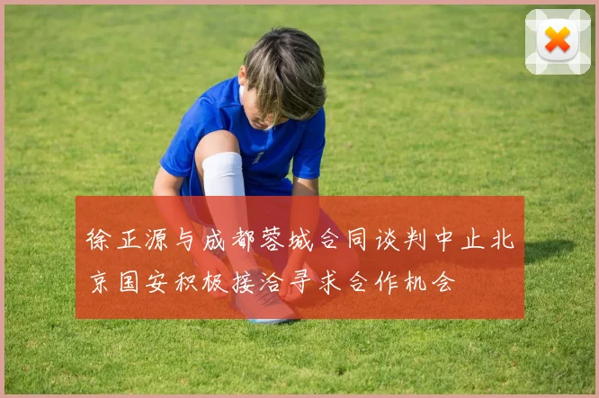 徐正源与成都蓉城合同谈判中止北京国安积极接洽寻求合作机会