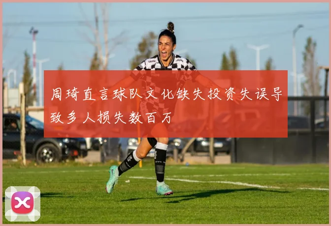 周琦直言球队文化缺失投资失误导致多人损失数百万