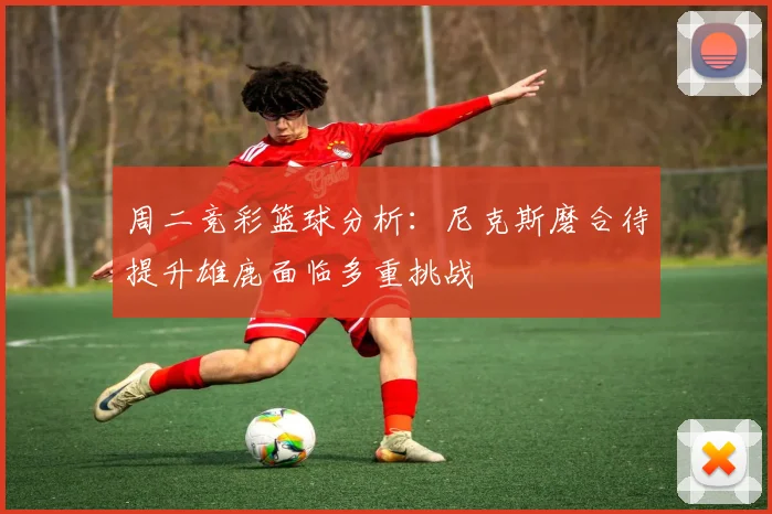 周二竞彩篮球分析：尼克斯磨合待提升雄鹿面临多重挑战