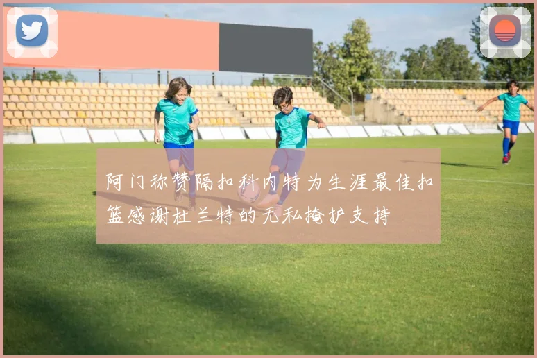 阿门称赞隔扣科内特为生涯最佳扣篮感谢杜兰特的无私掩护支持