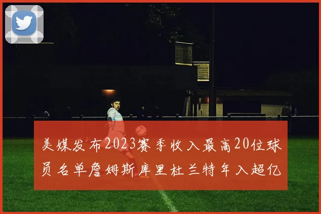 美媒发布2023赛季收入最高20位球员名单詹姆斯库里杜兰特年入超亿