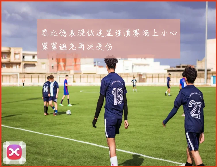 恩比德表现低迷显谨慎赛场上小心翼翼避免再次受伤