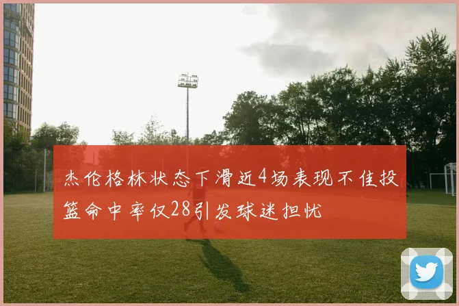 杰伦格林状态下滑近4场表现不佳投篮命中率仅28引发球迷担忧
