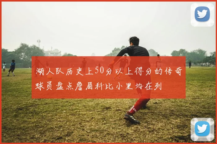湖人队历史上50分以上得分的传奇球员盘点詹眉科比小里均在列