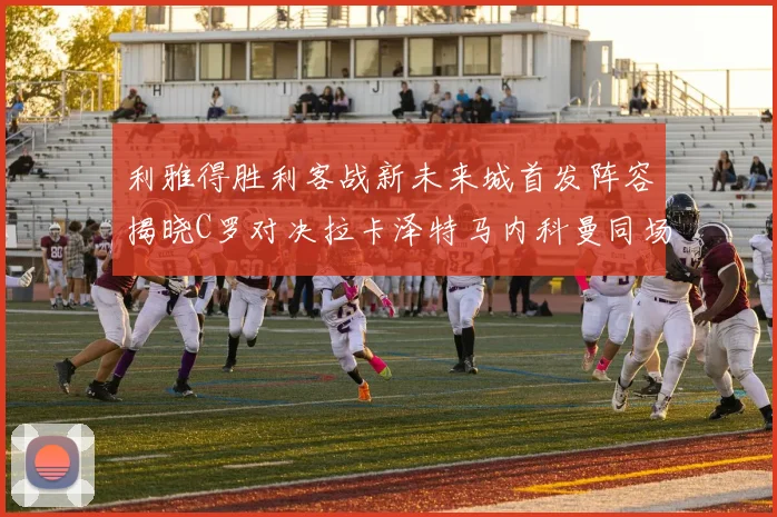利雅得胜利客战新未来城首发阵容揭晓C罗对决拉卡泽特马内科曼同场竞技