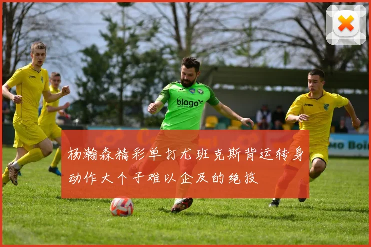 杨瀚森精彩单打尤班克斯背运转身动作大个子难以企及的绝技