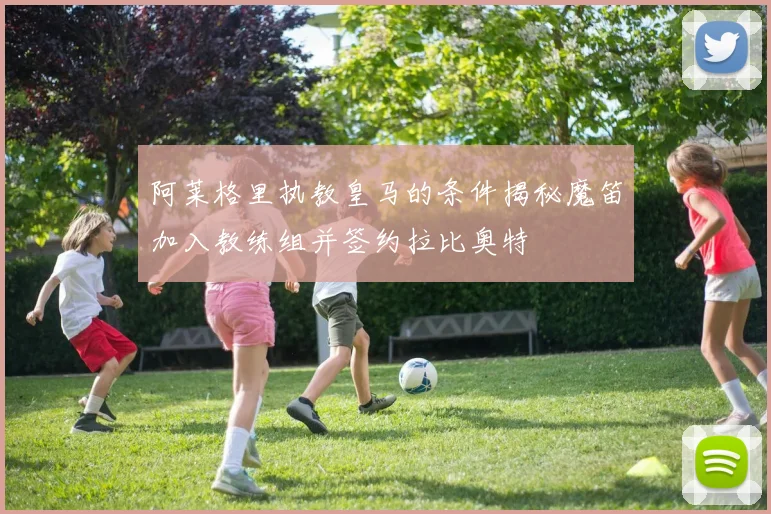 阿莱格里执教皇马的条件揭秘魔笛加入教练组并签约拉比奥特