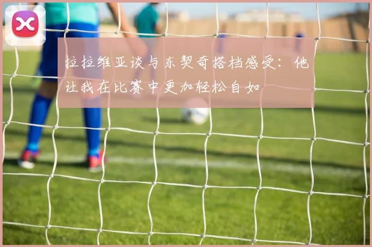 拉拉维亚谈与东契奇搭档感受：他让我在比赛中更加轻松自如