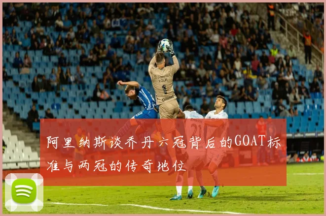阿里纳斯谈乔丹六冠背后的GOAT标准与两冠的传奇地位