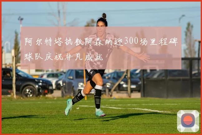 阿尔特塔执教阿森纳迎300场里程碑球队庆祝非凡成就