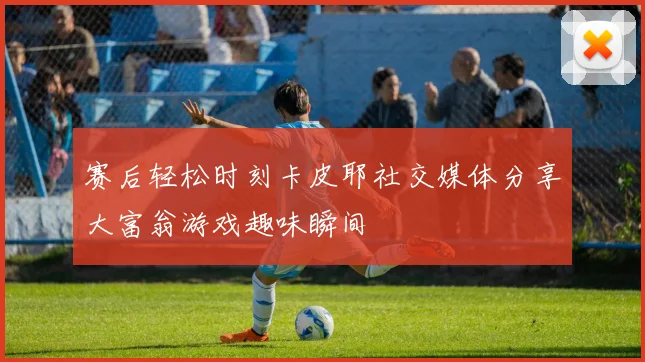 赛后轻松时刻卡皮耶社交媒体分享大富翁游戏趣味瞬间