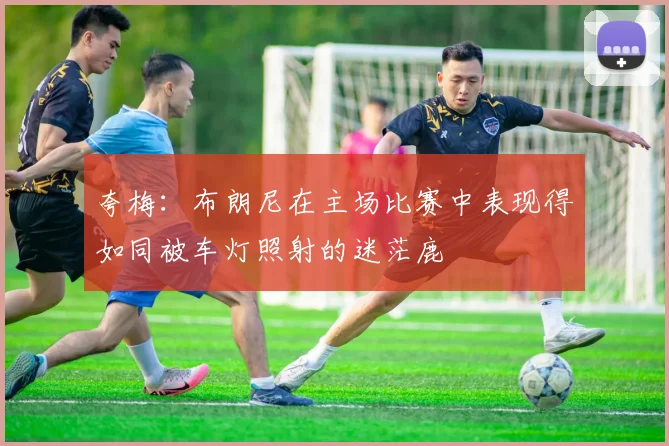 夸梅：布朗尼在主场比赛中表现得如同被车灯照射的迷茫鹿