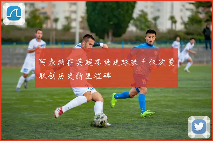 阿森纳在英超客场进球破千仅次曼联创历史新里程碑