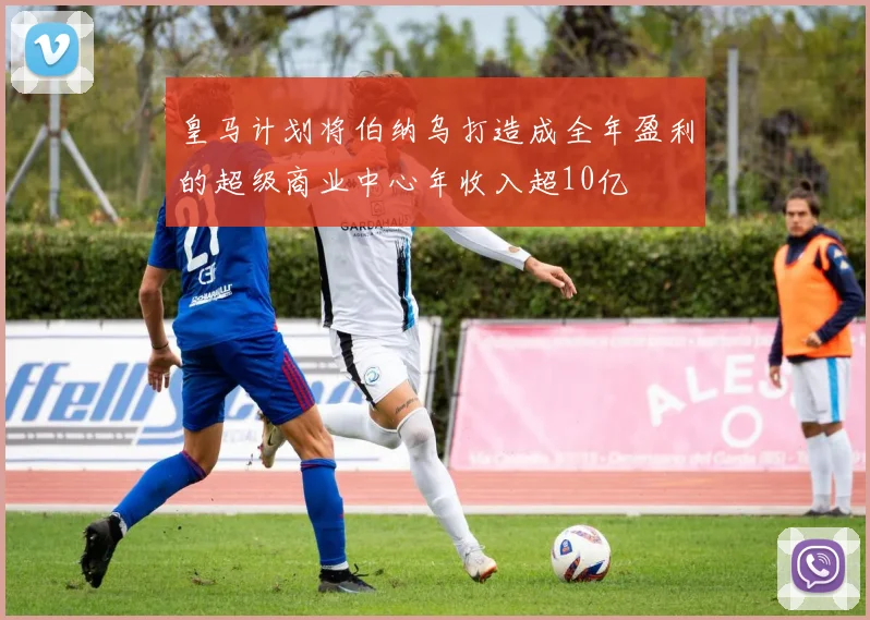 皇马计划将伯纳乌打造成全年盈利的超级商业中心年收入超10亿