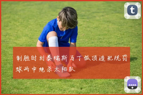 制胜时刻泰瑞斯马丁弧顶造犯规罚球两中绝杀太阳队
