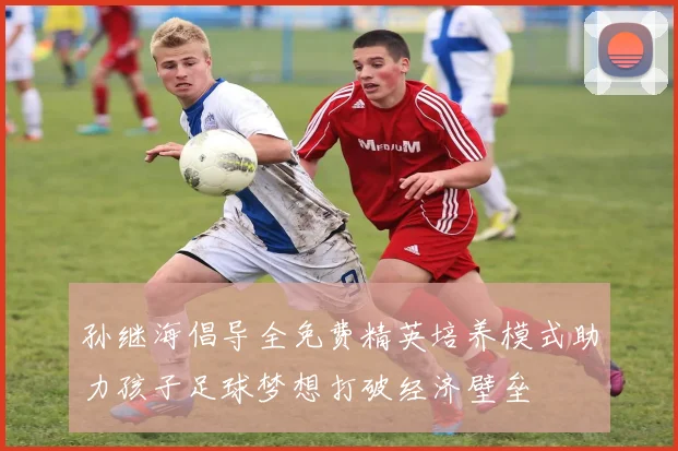 孙继海倡导全免费精英培养模式助力孩子足球梦想打破经济壁垒