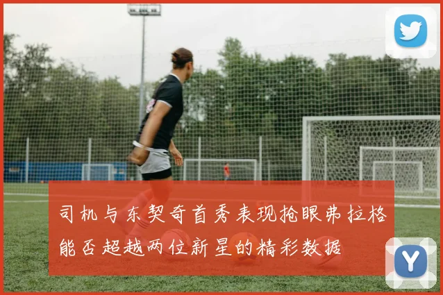 司机与东契奇首秀表现抢眼弗拉格能否超越两位新星的精彩数据