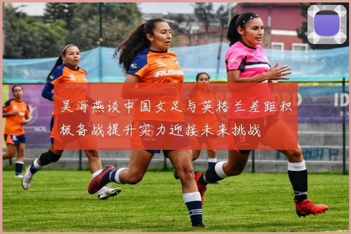 吴海燕谈中国女足与英格兰差距积极备战提升实力迎接未来挑战