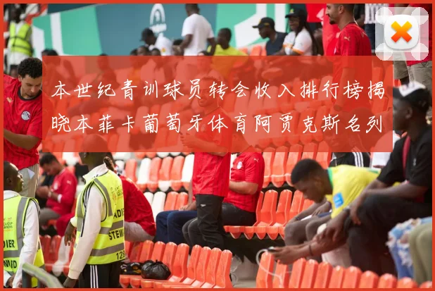 本世纪青训球员转会收入排行榜揭晓本菲卡葡萄牙体育阿贾克斯名列前茅