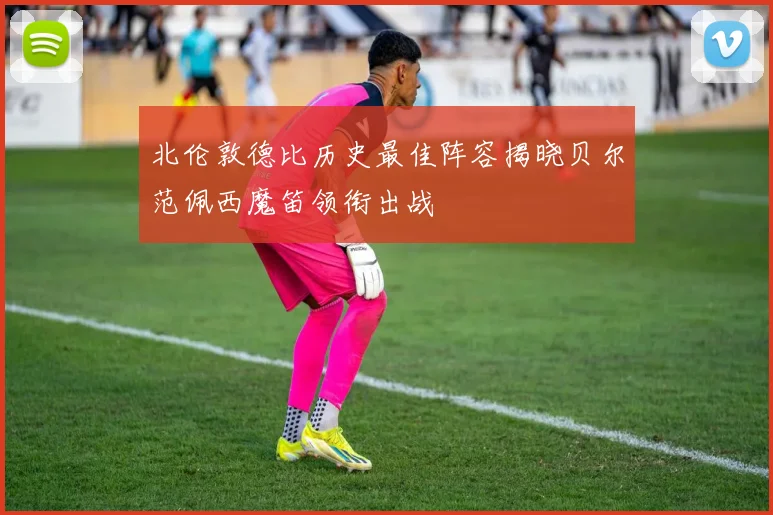 北伦敦德比历史最佳阵容揭晓贝尔范佩西魔笛领衔出战