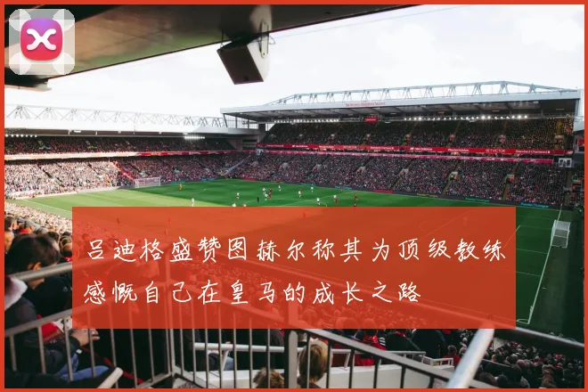 吕迪格盛赞图赫尔称其为顶级教练感慨自己在皇马的成长之路
