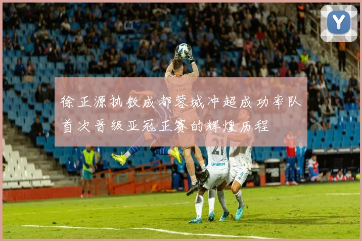 徐正源执教成都蓉城冲超成功率队首次晋级亚冠正赛的辉煌历程