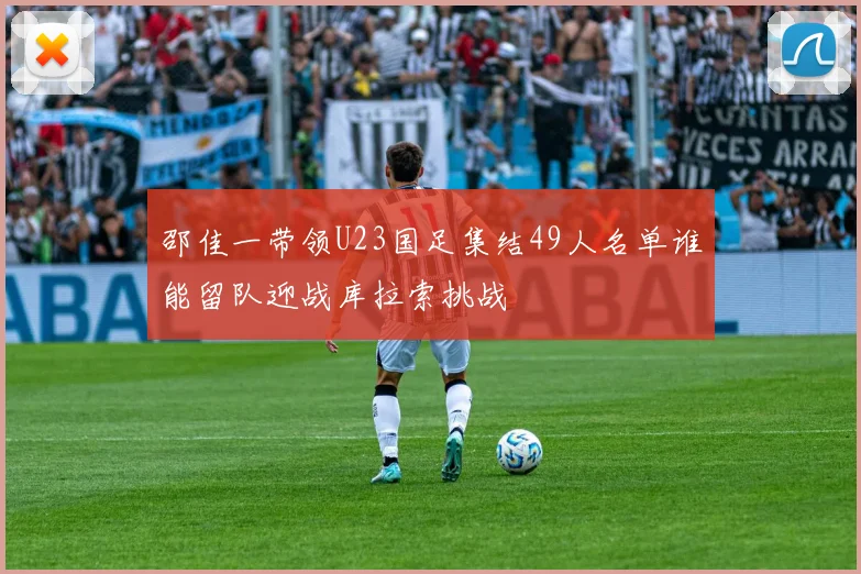 邵佳一带领U23国足集结49人名单谁能留队迎战库拉索挑战