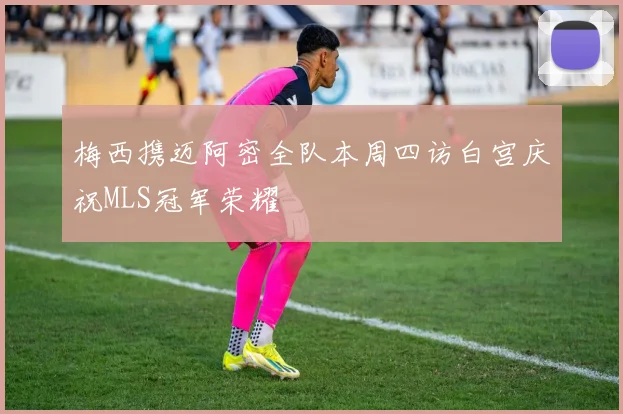 梅西携迈阿密全队本周四访白宫庆祝MLS冠军荣耀