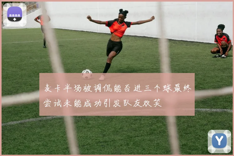 麦卡半场被调侃能否进三个球最终尝试未能成功引发队友欢笑