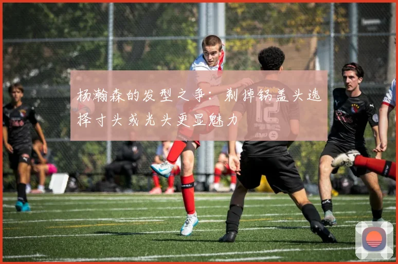 杨瀚森的发型之争：剃掉锅盖头选择寸头或光头更显魅力