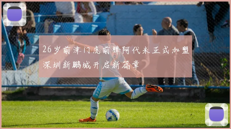26岁前津门虎前锋阿代米正式加盟深圳新鹏城开启新篇章