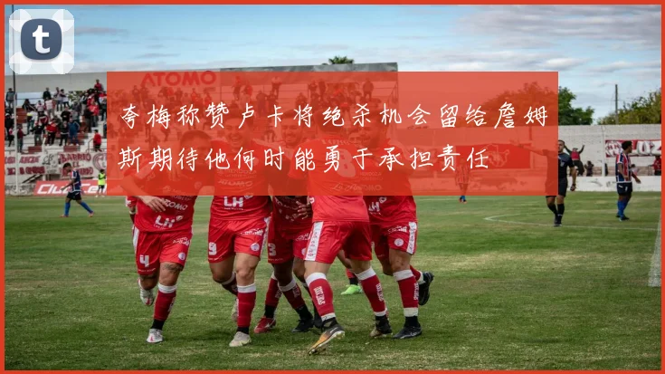 夸梅称赞卢卡将绝杀机会留给詹姆斯期待他何时能勇于承担责任