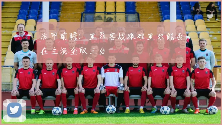 法甲前瞻：里昂客战艰难里尔能否在主场全取三分