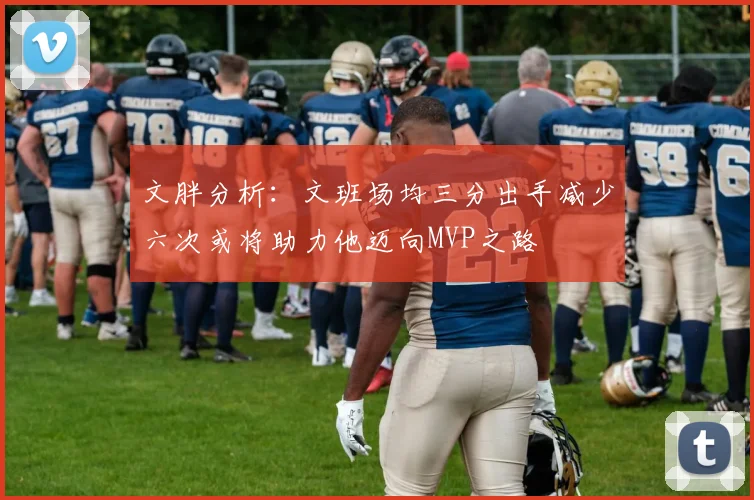 文胖分析：文班场均三分出手减少六次或将助力他迈向MVP之路