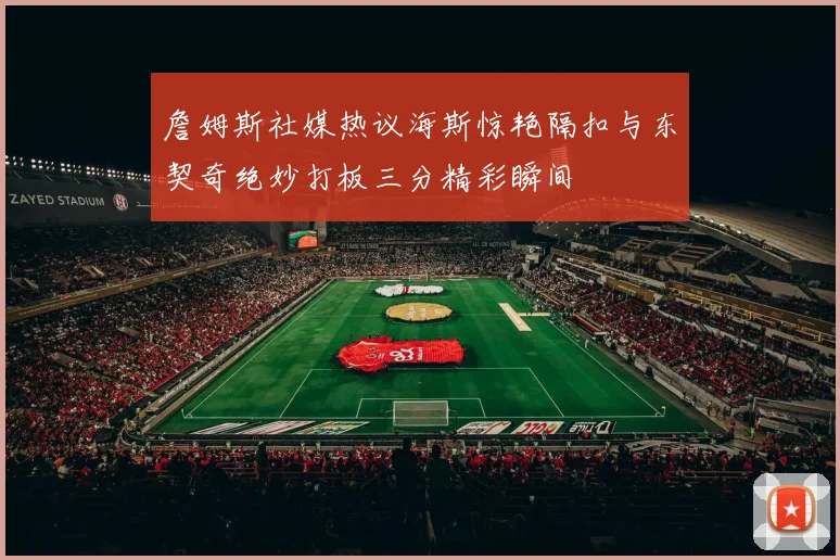 詹姆斯社媒热议海斯惊艳隔扣与东契奇绝妙打板三分精彩瞬间