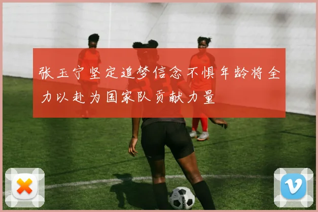 张玉宁坚定追梦信念不惧年龄将全力以赴为国家队贡献力量
