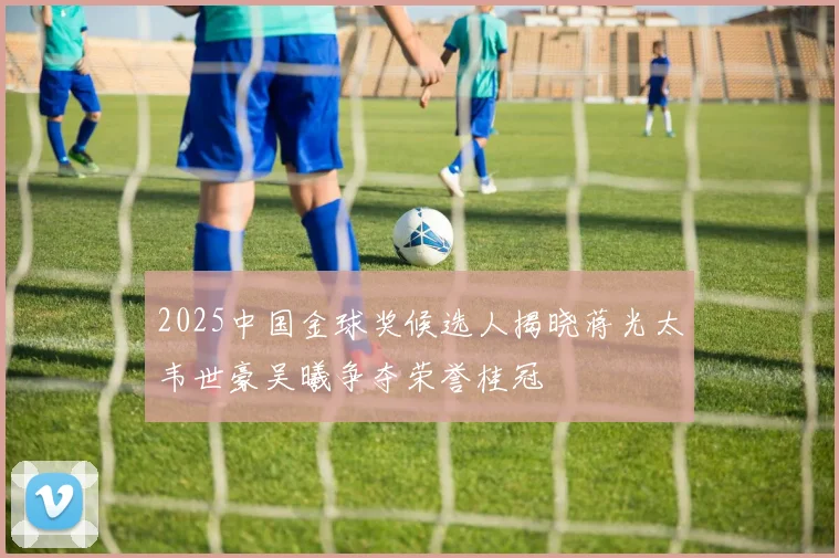 2025中国金球奖候选人揭晓蒋光太韦世豪吴曦争夺荣誉桂冠
