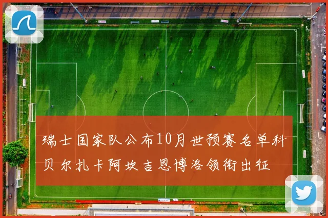 瑞士国家队公布10月世预赛名单科贝尔扎卡阿坎吉恩博洛领衔出征