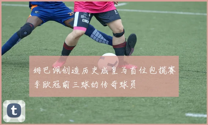 姆巴佩创造历史成皇马首位包揽赛季欧冠前三球的传奇球员