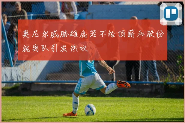 奥尼尔威胁雄鹿若不给顶薪和股份就离队引发热议