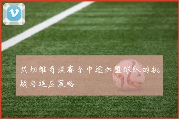 武切维奇谈赛季中途加盟球队的挑战与适应策略