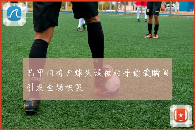 巴甲门将开球失误被对手偷袭瞬间引发全场哄笑