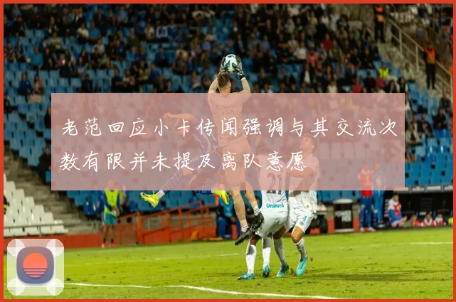 老范回应小卡传闻强调与其交流次数有限并未提及离队意愿