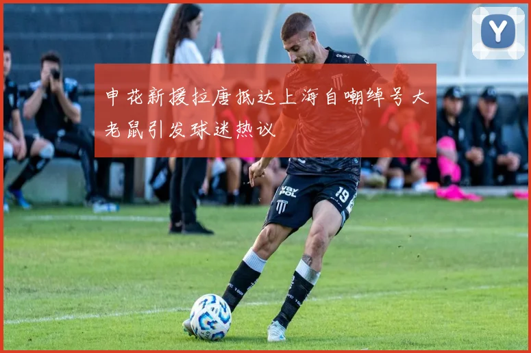 申花新援拉唐抵达上海自嘲绰号大老鼠引发球迷热议