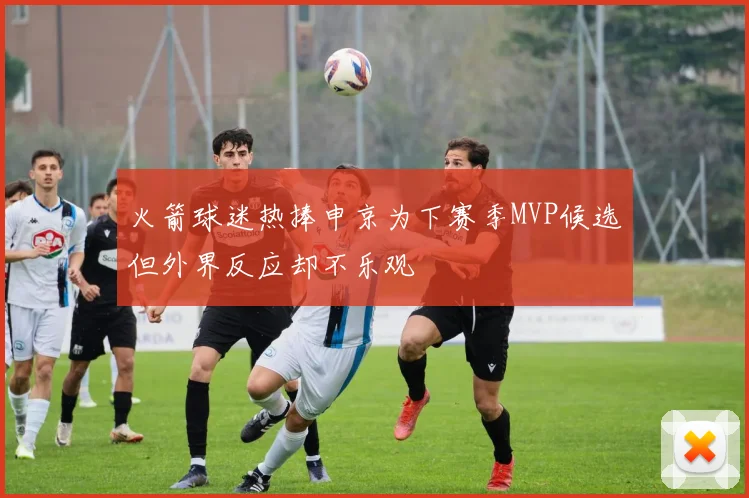 火箭球迷热捧申京为下赛季MVP候选但外界反应却不乐观