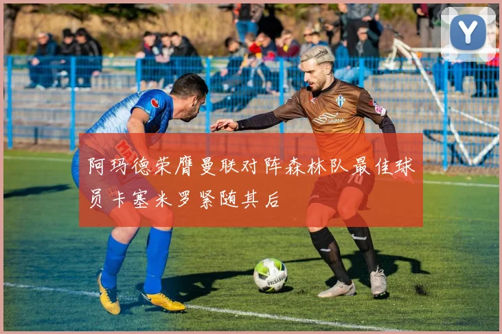 阿玛德荣膺曼联对阵森林队最佳球员卡塞米罗紧随其后