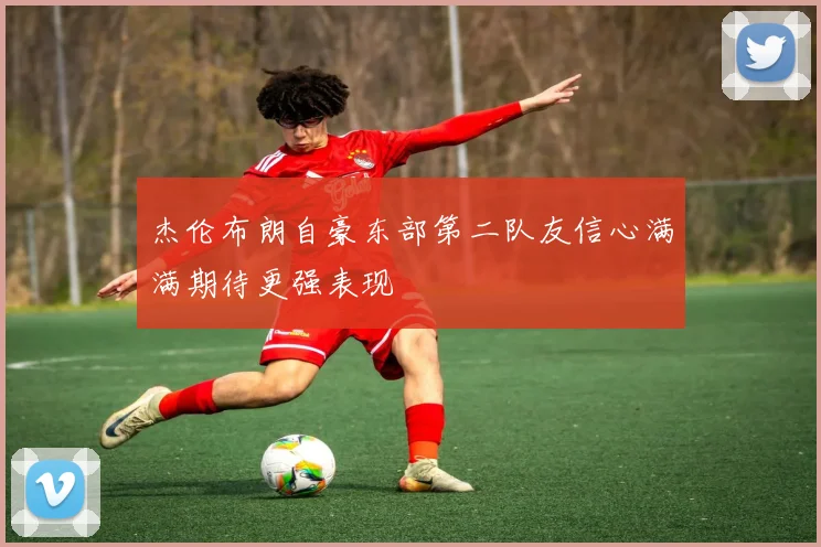 杰伦布朗自豪东部第二队友信心满满期待更强表现